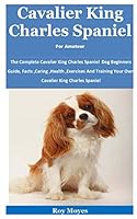 Cavalier King Charles Spaniel For Amateur: The Complete Cavalier King Charles Spaniel Dog Beginners Guide, Facts ,Caring ,Health ,Exercises And Training Your Own Cavalier King Charles Spaniel B08KPXLYPF Book Cover