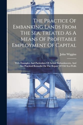The Practice Of Embanking Lands From The Sea, Treated As A Means Of Profitable Employment Of Capital: With Examples And Particulars Of Actual ... Remarks On The Repair Of Old Sea-walls