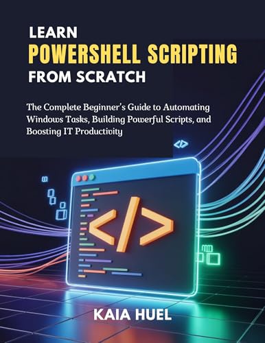 LEARN POWERSHELL SCRIPTING FROM SCRATCH: The Complete Beginner’s Guide to Automating Windows Tasks, Building Powerful Scripts, and Boosting IT Productivity