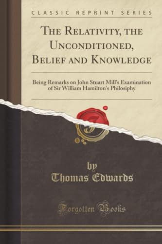 The Relativity, the Unconditioned, Belief and Knowledge (Classic Reprint): Being Remarks on John Stuart Mill's Examination of Sir William Hamilton's Philosiphy