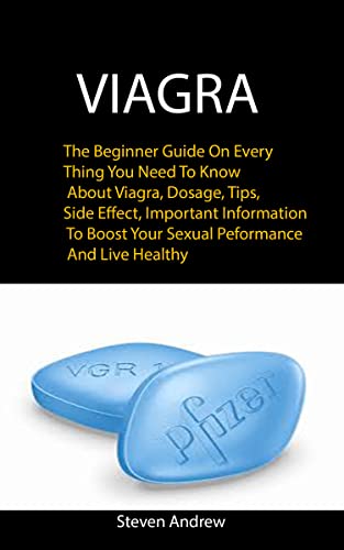 Viagra: The Beginner Guide On Every Thing You Need To Know About Viagra, Dosage, Tips, Side Effect, Important Information To Boost Your Sexual Performance And Live Healthy