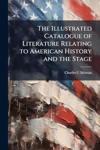 The Illustrated Catalogue of Literature Relating to American History and the Stage: Extra-illustrated and Finely Bound, Comprising the Extensive and ... Formed During a Period of Almost Fifty Years