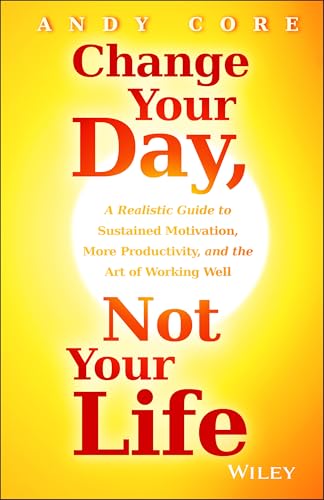 Change Your Day, Not Your Life: A Realistic Guide to Sustained Motivation, More Productivity and the Art Of Working Well