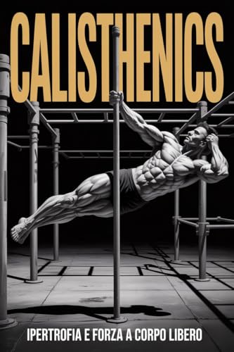 CALISTHENICS: Forza e Ipertrofia a Corpo Libero. Le Migliori Schede di Allenamento con Esercizi Tecnici a Progressione e Alimentazione Specifica per l’Incremento della Massa Muscolare