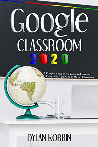 Google Classroom 2020: A Complete Beginner’s Guide to Learning Everything You Need to Master Classroom