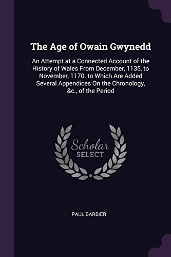 The Age of Owain Gwynedd: An Attempt at a Connected Account of the History of Wales From December, 1135, to November, 1170. to Which Are Added Several Appendices On the Chronology, &c., of the Period
