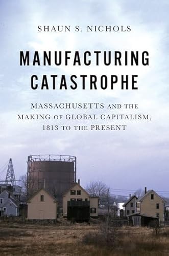 Manufacturing Catastrophe: Massachusetts and the Making of Global Capitalism, 1813 to the Present