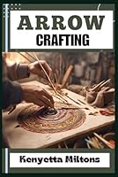 ARROW CRAFTING: Mastering the Art of Arrow Crafting: Techniques, Tips, and Strategies for Precision Archery with Expert Guidance and Essential Insights B0D4PTB4GH Book Cover
