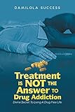 Treatment Is Not The Answer To Drug Addiction: Divine Secret To Living A Drug Free Life