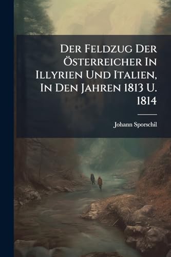 Der Feldzug Der Österreicher In Illyrien Und Italien, In Den Jahren 1813 U. 1814: Der Feldzug Der Engländer, Spanier Und Portugiesen Gegen D. Franz. ... Feldzug Der Österreicher Gegen Joachim Murat,