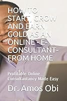 HOW TO START, GROW AND EARN GOLD AS AN ONLINE - E-CONSULTANT- FROM HOME: Profitable Online Consultantancy Made Easy (Consultancy Gold-mine) B08FP5NM6V Book Cover