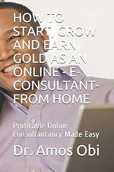 HOW TO START, GROW AND EARN GOLD AS AN ONLINE - E-CONSULTANT- FROM HOME: Profitable Online Consultantancy Made Easy (Consultancy Gold-mine)