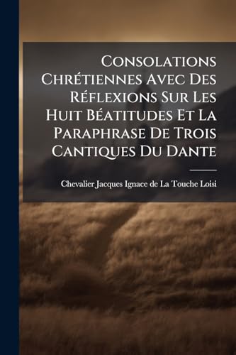 Consolations Chrétiennes Avec Des Réflexions Sur Les Huit Béatitudes Et La Paraphrase De Trois Cantiques Du Dante (French Edition)