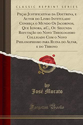 Peças Justificativas da Doutrina, e Autor do Livro Intitulado Conheça o Mundo Os Jacobinos, Que Ignora, &C., Ou Segunda Refutação do Novo Theologismo ... para Ruina do Altar, e do Throno