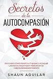 secretos de la autocompasión: descubre cómo amarte a ti mismo y a callar las voces negativas y tóxicas en tu cabeza permanentemente (spanish edition)