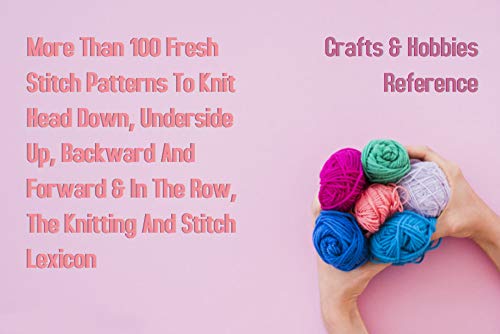 More Than 100 Fresh Stitch Patterns To Knit Head Down, Underside Up, Backward And Forward & In The Row, The Knitting And Stitch Lexicon