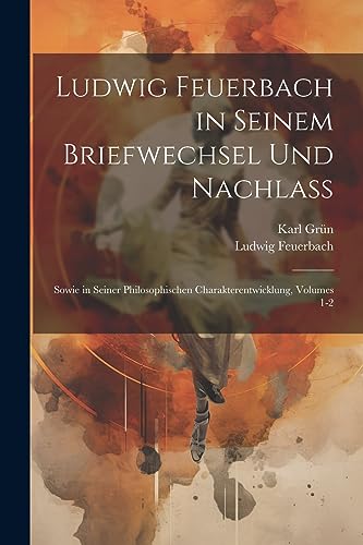 Ludwig Feuerbach in Seinem Briefwechsel Und Nachlass: Sowie in Seiner Philosophischen Charakterentwicklung, Volumes 1-2 (German Edition)