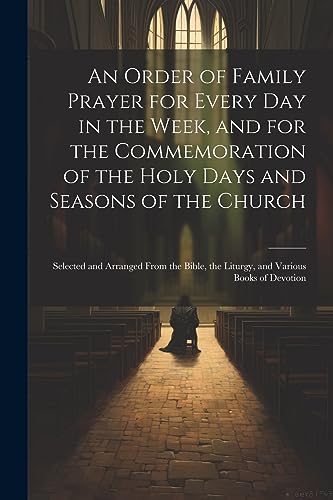 An Order of Family Prayer for Every Day in the Week, and for the Commemoration of the Holy Days and Seasons of the Church: Selected and Arranged From ... the Liturgy, and Various Books of Devotion