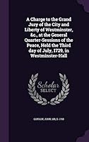 A Charge to the Grand Jury of the City and Liberty of Westminster, &c., at the General Quarter-Sessions of the Peace, Held the Third day of July, 1729, in Westminster-Hall 1341874745 Book Cover