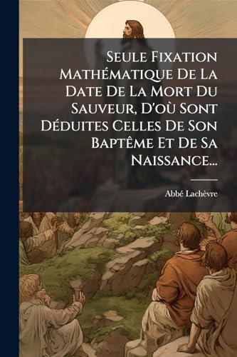 Seule Fixation Mathématique De La Date De La Mort Du Sauveur, D'où Sont Déduites Celles De Son Baptême Et De Sa Naissance... (German Edition)