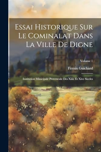 Essai Historique Sur Le Cominalat Dans La Ville De Digne: Institution Minicipale Provencale Des Xiiie Et Xive Siecles; Volume 1 (French Edition)