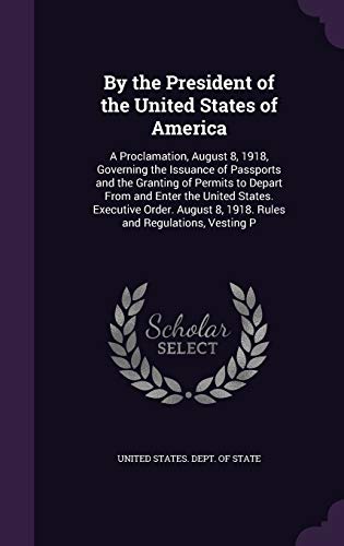 By the President of the United States of America: A Proclamation, August 8, 1918, Governing the Issuance of Passports and the Granting of Permits to ... 8, 1918. Rules and Regulations, Vesting P