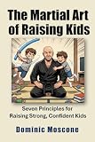 The Martial Art of Raising Kids: Seven Principles for Raising Strong, Confident Kids