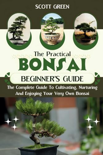 THE PRACTICAL BONSAI BEGINNERS GUIDE: The Complete Guide To Cultivating, Nurturing And Enjoying Your Very Own Bonsai