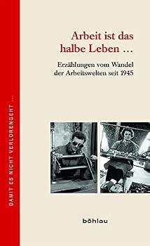Arbeit Ist Das Halbe Leben ...: Erzahlungen Vom Wandel Der Arbeitswelten Seit 1945