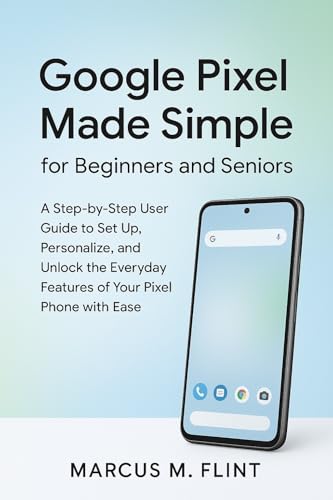 Google Pixel Made Simple for Beginners and Seniors: A Step-by-Step User Guide to Set Up, Personalize, and Unlock the Everyday Features of Your Pixel Phone with Ease