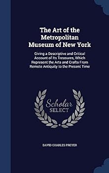 The Art of the Metropolitan Museum of New York: Giving a Descriptive and Critical Account of Its Treasures, Which Represent the Arts and Crafts From Remote Antiquity to the Present Time