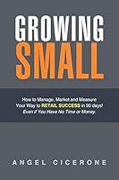 Growing Small: How to Manage, Market and Measure Your Way to Retail Success in 90 days! Even if You Have No Time or Money 1504903919 Book Cover