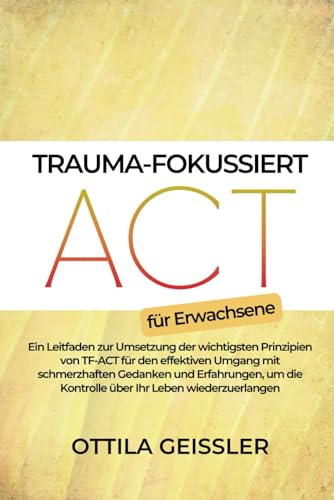 Trauma-fokussiert ACT für Erwachsene: Ein Leitfaden zur Umsetzung der wichtigsten Prinzipien von TF-ACT für den effektiven Umgang mit schmerzhaften Gedanken und Erfahrungen, um die Kontrolle über