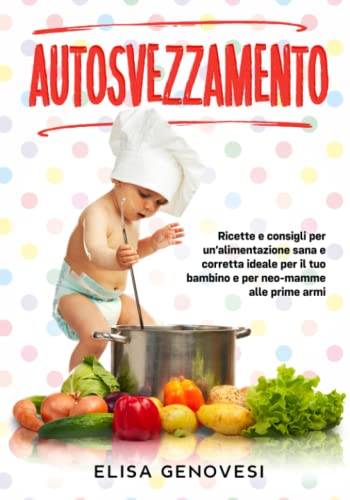 Autosvezzamento: Ricette e consigli per un'alimentazione sana e corretta ideale per il tuo bambino e per neo-mamme alle prime arm