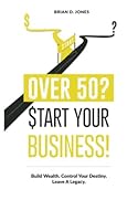 Over 50? Start Your Business!: Build Wealth. Control Your Destiny. Leave A Legacy. 1523206357 Book Cover