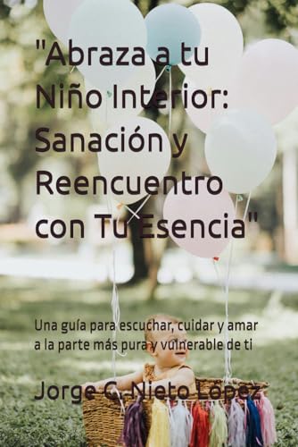 'Abraza a tu Niño Interior: Sanación y Reencuentro con Tu Esencia': Una guía para escuchar, cuidar y amar a la parte más pura y vulnerable de ti