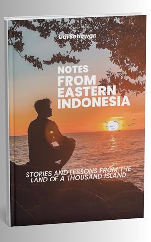 NOTES FROM EASTERN INDONESIA ''STORIES AND LESSONS FROM THE LAND OF A THOUSAND ISLAND'': GETTING TO KNOW EAST INDONESIA THROUGH TRAVEL, PEOPLE, AND STORIES THAT CHANGE PERSPECTIVES
