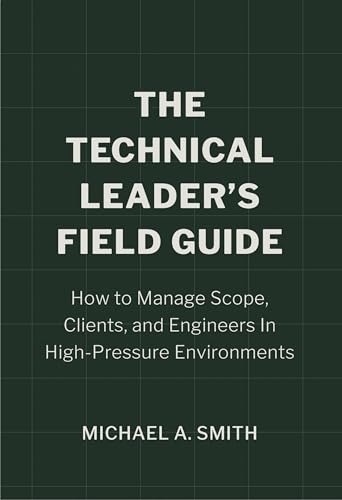 The Technical Leader's Field Guide: How to Manage Scope, Clients, and Engineers in High-Pressure Environments