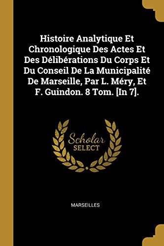 Histoire Analytique Et Chronologique Des Actes Et Des Délibérations Du Corps Et Du Conseil De La Municipalité De Marseille, Par L. Méry, Et F. Guindon. 8 Tom. [In 7]. (French Edition)
