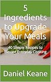 5 Ingredients to Upgrade Your Meals: 40 Simple Recipes to Elevate Everyday Cooking (Sizzling Sauces & Condiments Book 18)