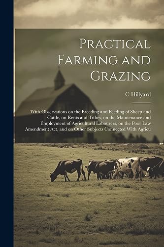 Practical Farming and Grazing: With Observations on the Breeding and Feeding of Sheep and Cattle, on Rents and Tithes, on the Maintenance and ... and on Other Subjects Connected With Agricu