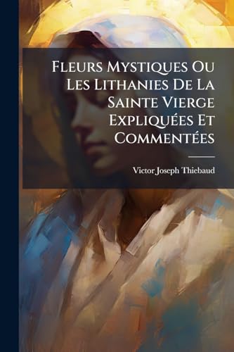Fleurs Mystiques Ou Les Lithanies De La Sainte Vierge Expliquées Et Commentées (French Edition)