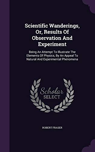 Scientific Wanderings, Or, Results Of Observation And Experiment: Being An Attempt To Illustrate The Elements Of Physics, By An Appeal To Natural And Experimental Phenomena