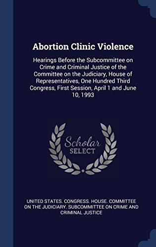 Abortion Clinic Violence: Hearings Before the Subcommittee on Crime and Criminal Justice of the Committee on the Judiciary, House of Representatives, ... First Session, April 1 and June 10, 1993