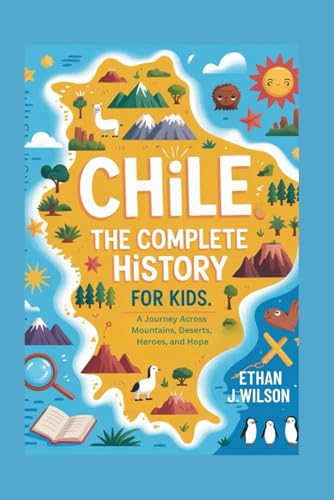 Chile: The Complete History for Kids: A Journey Across Mountains, Deserts, Heroes, and Hope (Collections of Historical country books in south America)