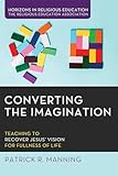 Converting the Imagination: Teaching to Recover Jesus' Vision for Fullness of Life (Horizons in Religious Education)