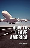 How to Leave America: A Step-By-Step Guide to Successful Emigration for American Citizens, Including Navigating Visas, Financial Migration and Easy Cultural Transitioning