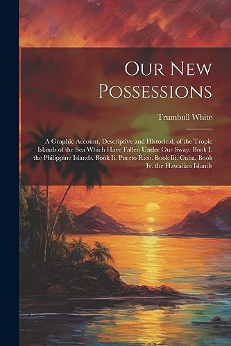 Our New Possessions: A Graphic Account, Descriptive and Historical, of the Tropic Islands of the Sea Which Have Fallen Under Our Sway. Book I. the ... Book Iii. Cuba. Book Iv. the Hawaiian Islands