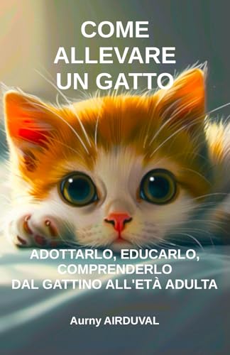 Come allevare un gatto: adottarlo, educarlo, comprenderlo dal gattino all'età adulta: Adozione di gatti, Gattini, Educare gattino, Comportamento felino, Acquistare un gatto