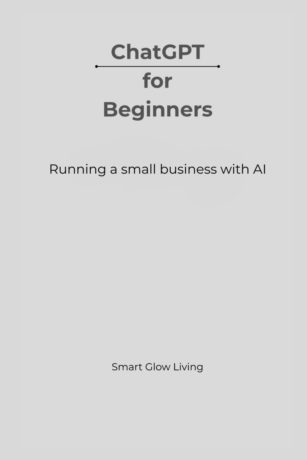ChatGPT for Beginners: Running a Small Business with AI: Simple, Practical Ways to Save Time, Cut Costs, and Work Smarter Using AI